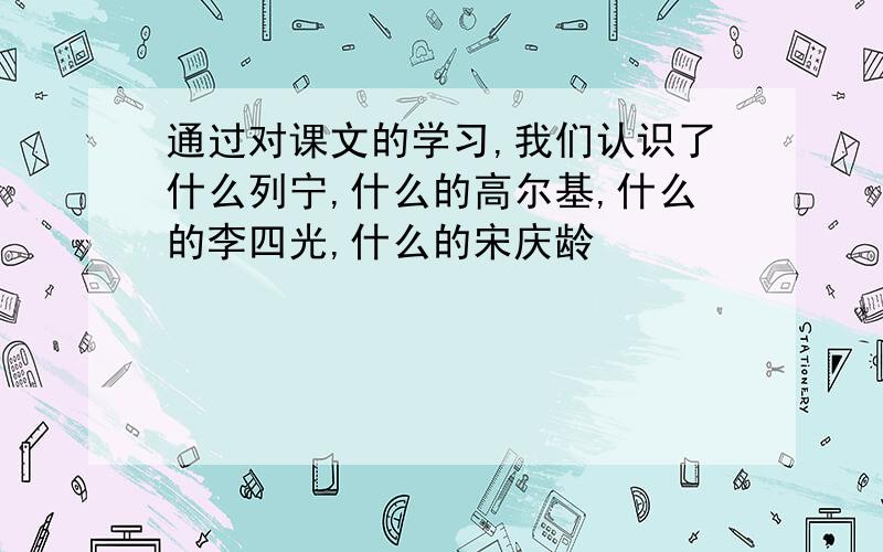 通过对课文的学习,我们认识了什么列宁,什么的高尔基,什么的李四光,什么的宋庆龄