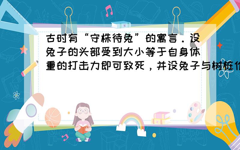 古时有“守株待兔”的寓言。设兔子的头部受到大小等于自身体重的打击力即可致死，并设兔子与树桩作用时间为0.2s，则被撞死的