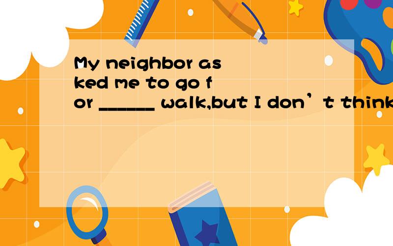 My neighbor asked me to go for ______ walk,but I don’t think