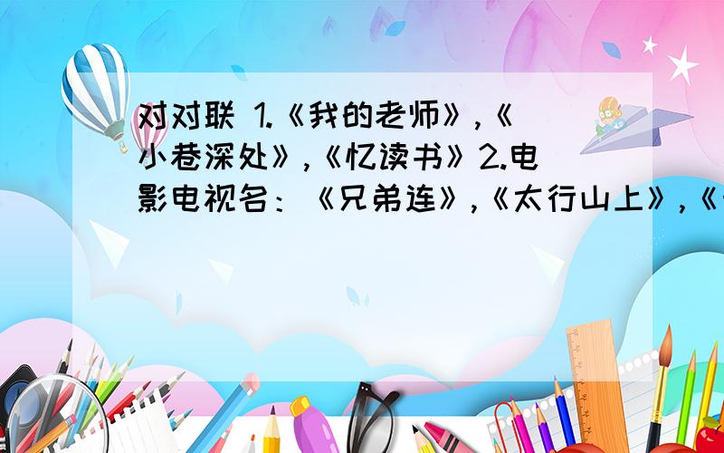 对对联 1.《我的老师》,《小巷深处》,《忆读书》2.电影电视名：《兄弟连》,《太行山上》,《十面埋伏》