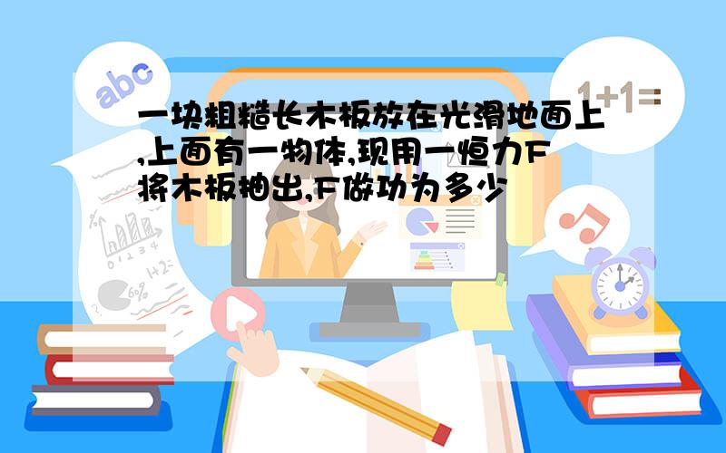 一块粗糙长木板放在光滑地面上,上面有一物体,现用一恒力F将木板抽出,F做功为多少