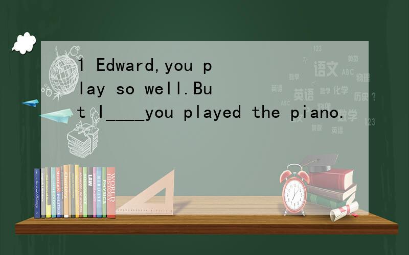 1 Edward,you play so well.But I____you played the piano.