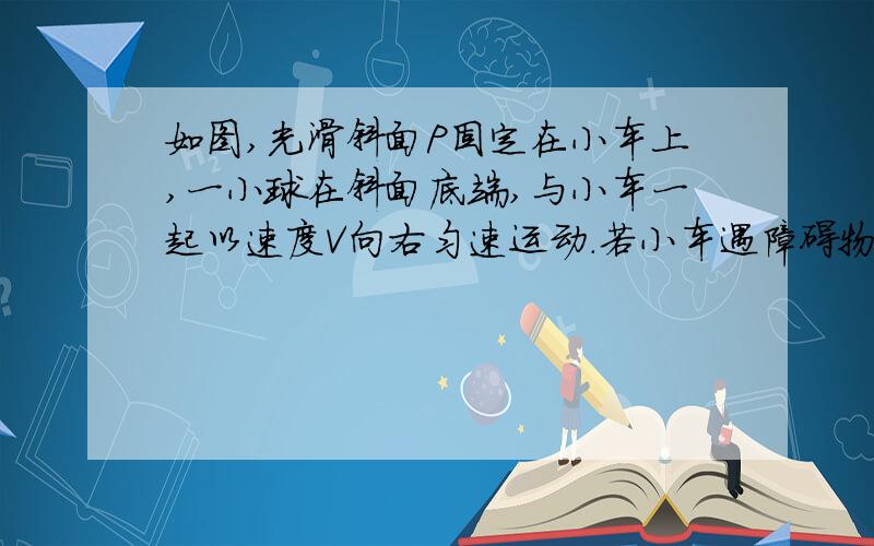 如图,光滑斜面P固定在小车上,一小球在斜面底端,与小车一起以速度V向右匀速运动.若小车遇障碍物突然停止运动,小球则冲上斜