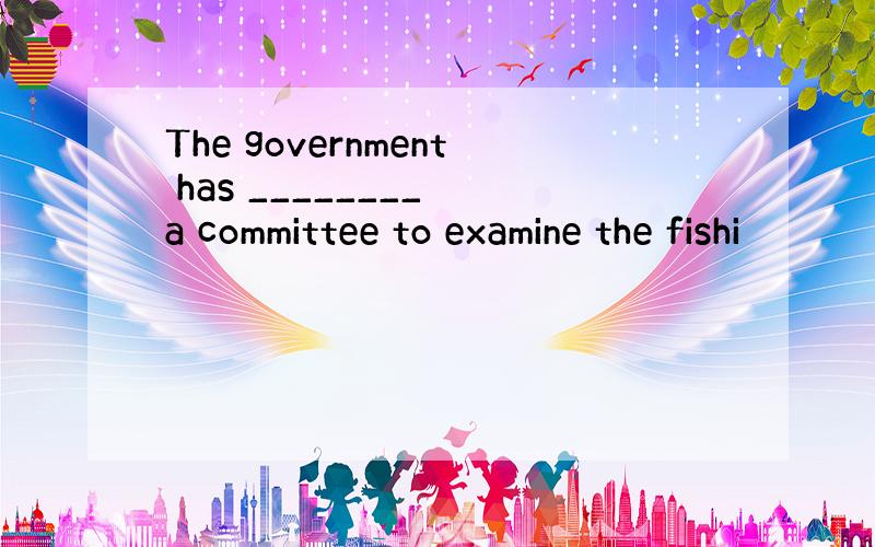 The government has ________ a committee to examine the fishi