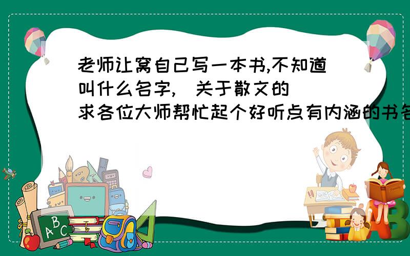 老师让窝自己写一本书,不知道叫什么名字,（关于散文的） 求各位大师帮忙起个好听点有内涵的书名