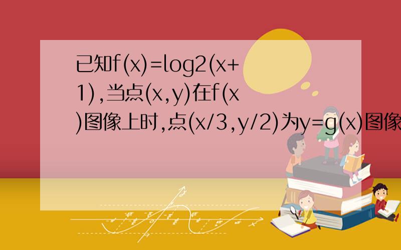 已知f(x)=log2(x+1),当点(x,y)在f(x)图像上时,点(x/3,y/2)为y=g(x)图像上的点,求g(