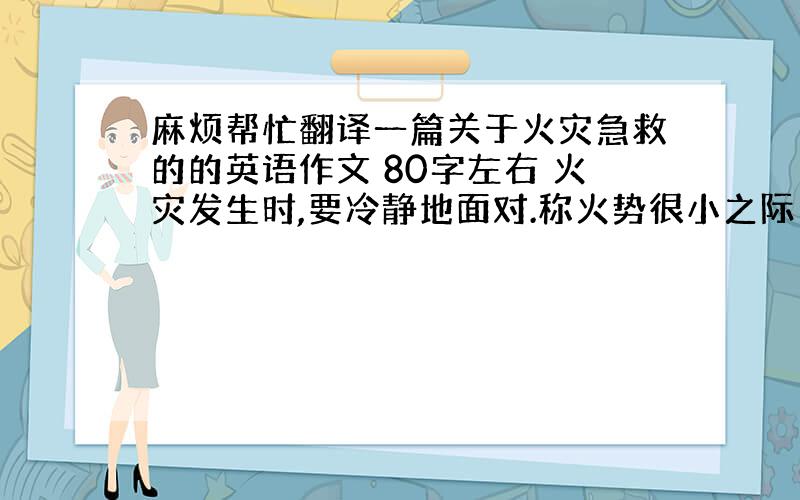 麻烦帮忙翻译一篇关于火灾急救的的英语作文 80字左右 火灾发生时,要冷静地面对.称火势很小之际