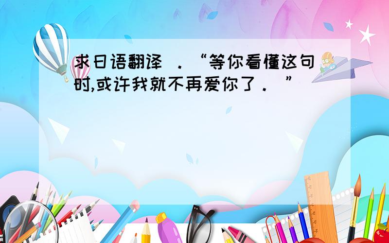 求日语翻译 。“等你看懂这句时,或许我就不再爱你了。 ”