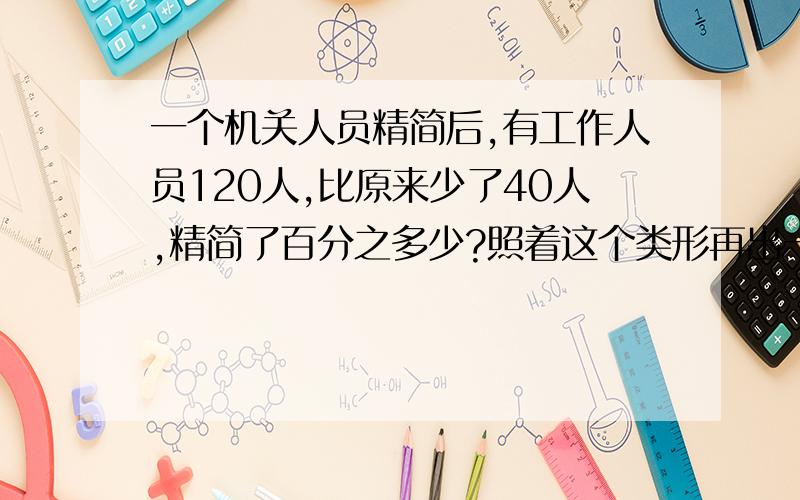 一个机关人员精简后,有工作人员120人,比原来少了40人,精简了百分之多少?照着这个类形再出一道题.