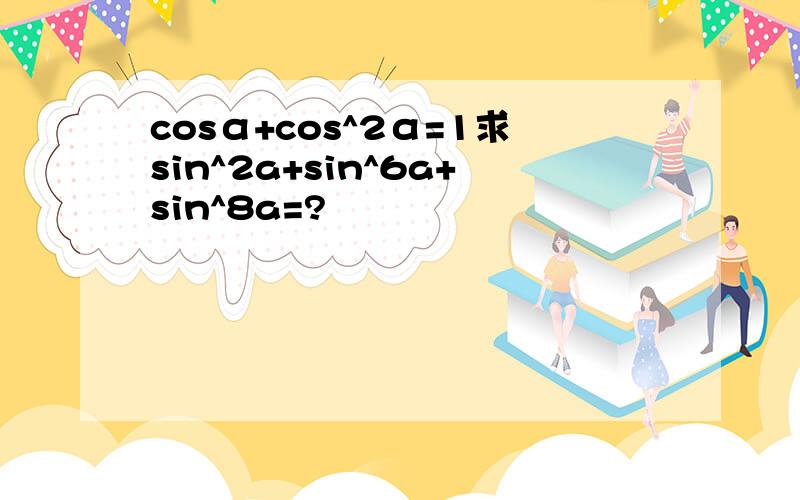 cosα+cos^2α=1求sin^2a+sin^6a+sin^8a=?