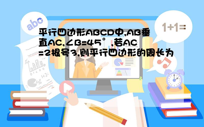 平行四边形ABCD中,AB垂直AC,∠B=45°,若AC=2根号3,则平行四边形的周长为