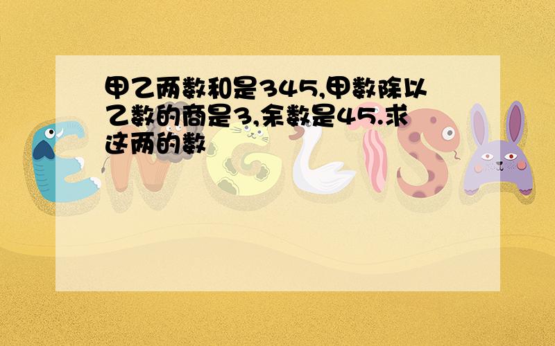 甲乙两数和是345,甲数除以乙数的商是3,余数是45.求这两的数