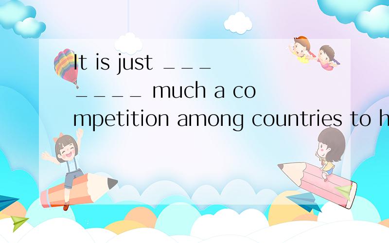 It is just _______ much a competition among countries to hos