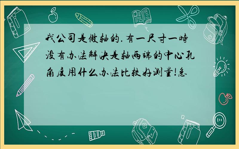 我公司是做轴的.有一尺寸一时没有办法解决是轴两端的中心孔角度用什么办法比较好测量!急