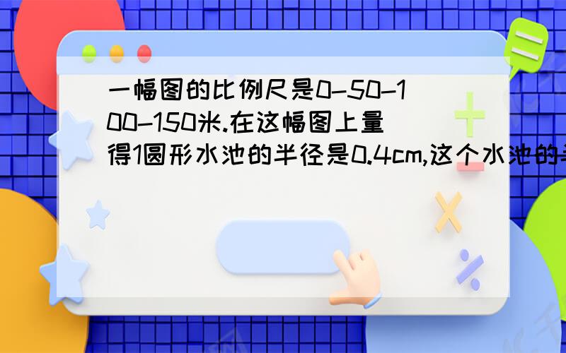 一幅图的比例尺是0-50-100-150米.在这幅图上量得1圆形水池的半径是0.4cm,这个水池的半径是0.4cm,这个