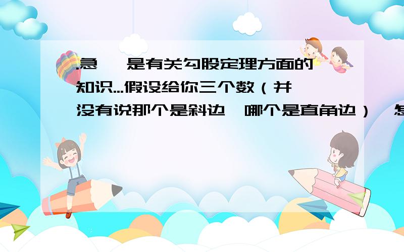 .急 `是有关勾股定理方面的知识...假设给你三个数（并没有说那个是斜边,哪个是直角边）,怎么知道它是不是三角形?是让你