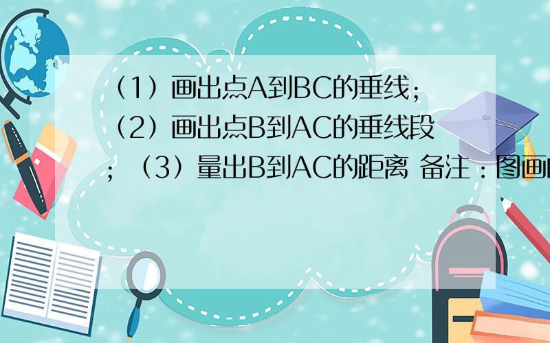 （1）画出点A到BC的垂线；（2）画出点B到AC的垂线段；（3）量出B到AC的距离 备注：图画的不是很好,请不要介意.还