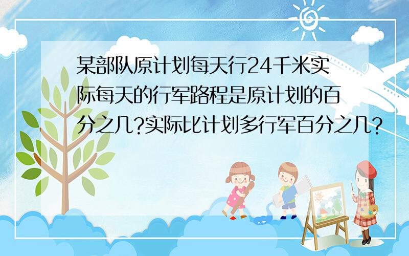 某部队原计划每天行24千米实际每天的行军路程是原计划的百分之几?实际比计划多行军百分之几?