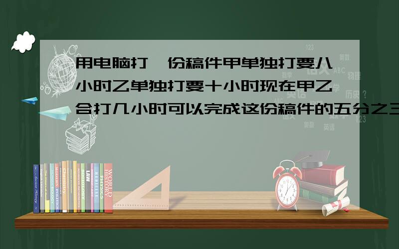 用电脑打一份稿件甲单独打要八小时乙单独打要十小时现在甲乙合打几小时可以完成这份稿件的五分之三