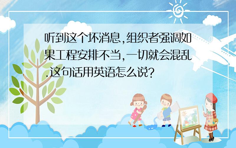 听到这个坏消息,组织者强调如果工程安排不当,一切就会混乱.这句话用英语怎么说?