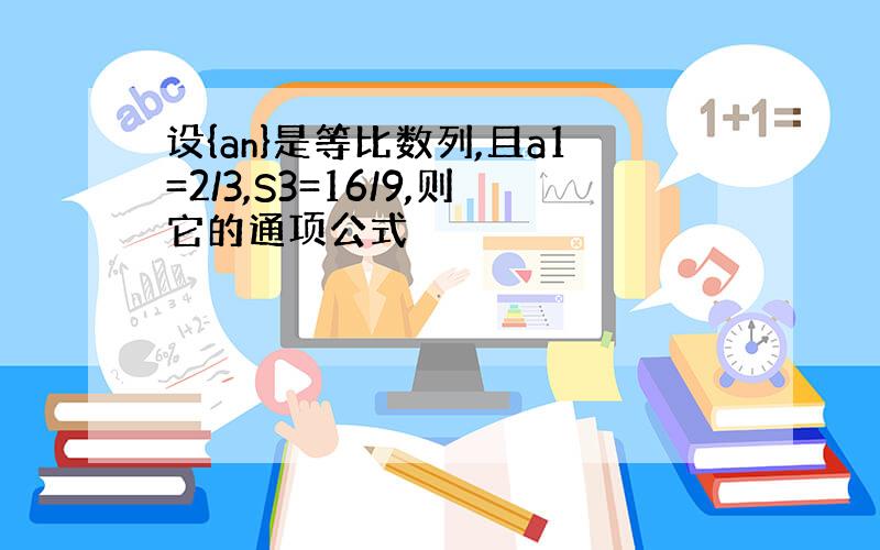 设{an}是等比数列,且a1=2/3,S3=16/9,则它的通项公式