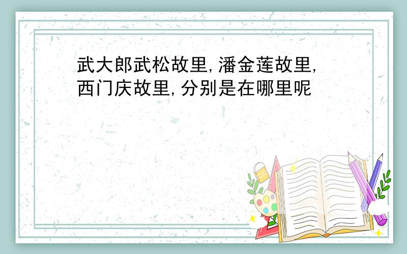 武大郎武松故里,潘金莲故里,西门庆故里,分别是在哪里呢