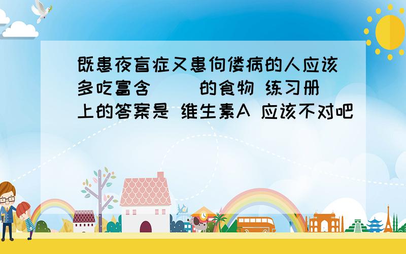 既患夜盲症又患佝偻病的人应该多吃富含（ ）的食物 练习册上的答案是 维生素A 应该不对吧