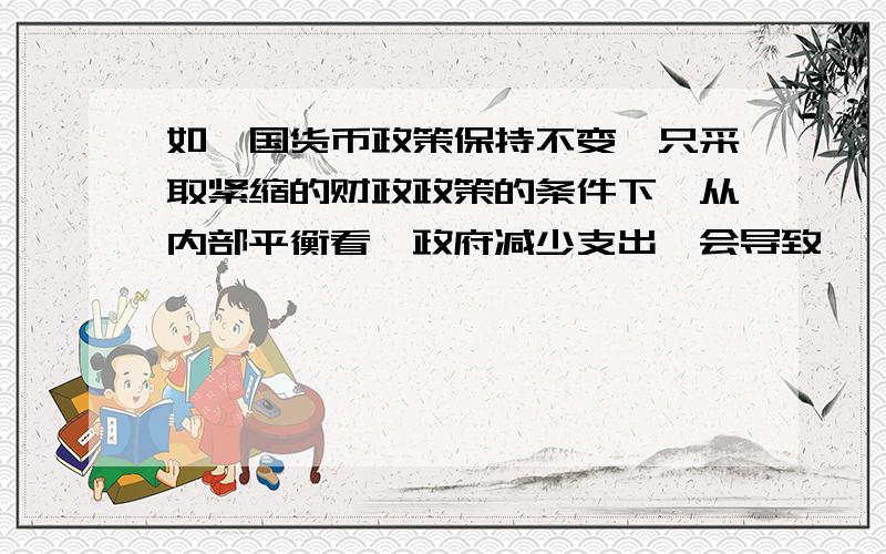 如一国货币政策保持不变,只采取紧缩的财政政策的条件下,从内部平衡看,政府减少支出,会导致