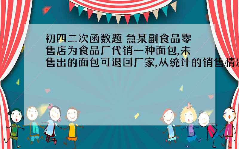 初四二次函数题 急某副食品零售店为食品厂代销一种面包,未售出的面包可退回厂家,从统计的销售情况发现,当这种面包的售价为7