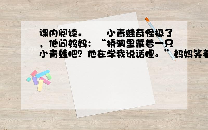 课内阅读。　　小青蛙奇怪极了，他问妈妈：“桥洞里藏着一只小青蛙吧？他在学我说话哩。”妈妈笑着说：“