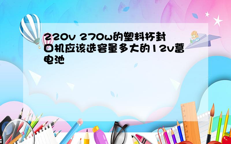 220v 270w的塑料杯封口机应该选容量多大的12v蓄电池