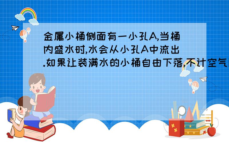 金属小桶侧面有一小孔A,当桶内盛水时,水会从小孔A中流出.如果让装满水的小桶自由下落,不计空气阻力,则在小桶自由下落过程