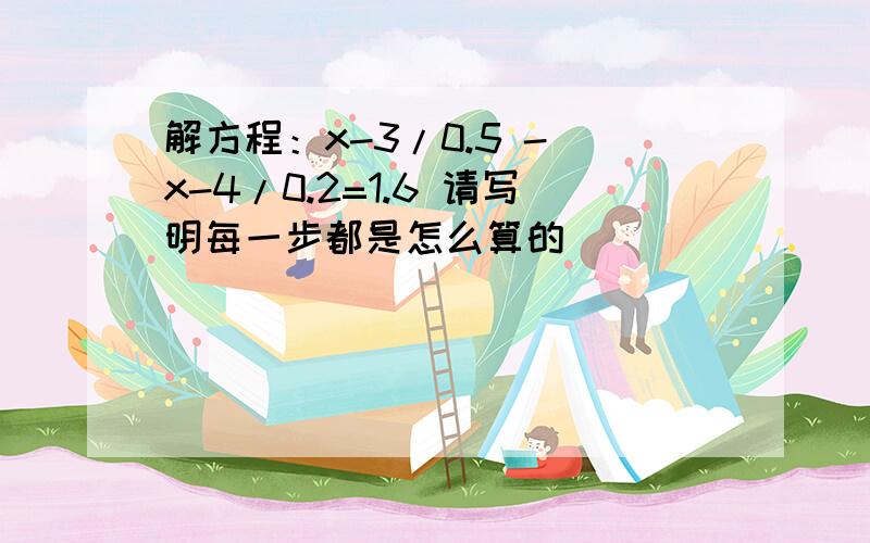 解方程：x-3/0.5 - x-4/0.2=1.6 请写明每一步都是怎么算的