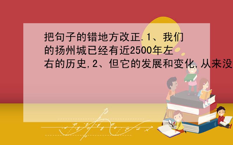 把句子的错地方改正.1、我们的扬州城已经有近2500年左右的历史,2、但它的发展和变化,从来没有像今天发展变化这样快.在