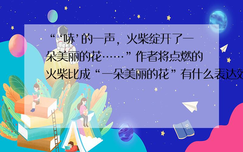 “‘哧’的一声，火柴绽开了一朵美丽的花……”作者将点燃的火柴比成“一朵美丽的花”有什么表达效果？