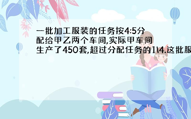 一批加工服装的任务按4:5分配给甲乙两个车间,实际甲车间生产了450套,超过分配任务的1\4.这批服装