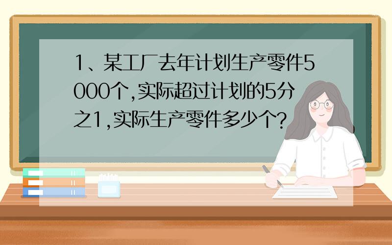 1、某工厂去年计划生产零件5000个,实际超过计划的5分之1,实际生产零件多少个?