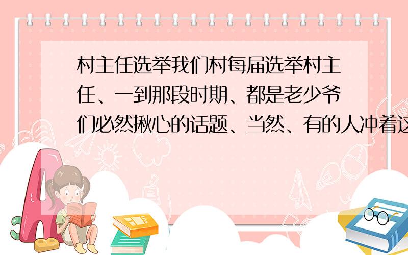 村主任选举我们村每届选举村主任、一到那段时期、都是老少爷们必然揪心的话题、当然、有的人冲着这肥差便蠢蠢欲动、拉帮结派,村