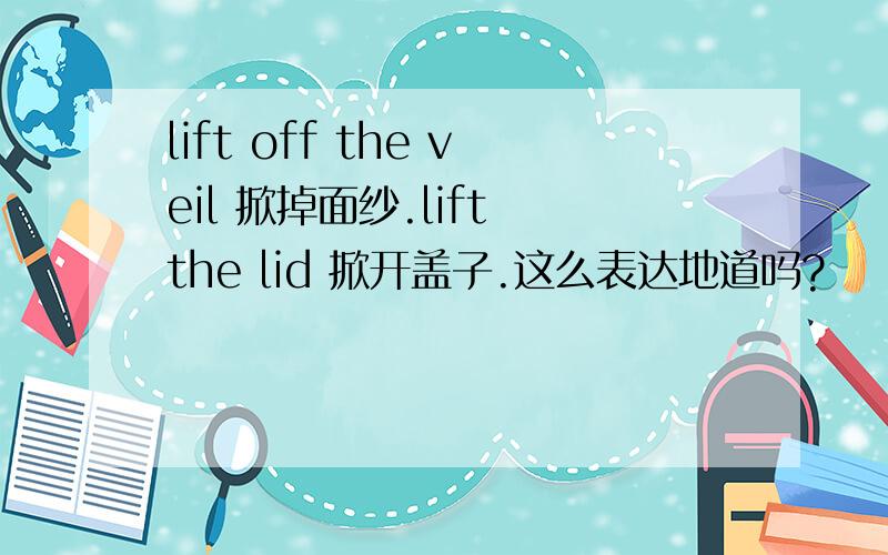 lift off the veil 掀掉面纱.lift the lid 掀开盖子.这么表达地道吗?