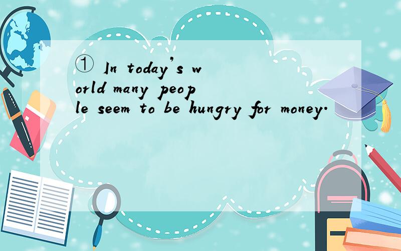 ① In today’s world many people seem to be hungry for money.