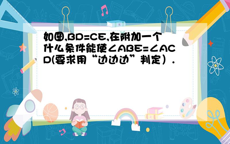 如图,BD=CE,在附加一个什么条件能使∠ABE=∠ACD(要求用“边边边”判定）.