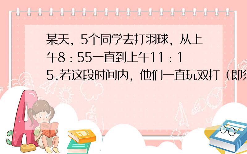 某天，5个同学去打羽球，从上午8：55一直到上午11：15.若这段时间内，他们一直玩双打（即须4人同时上场），则平均一个