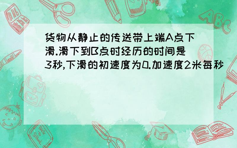 货物从静止的传送带上端A点下滑.滑下到B点时经历的时间是3秒,下滑的初速度为0.加速度2米每秒