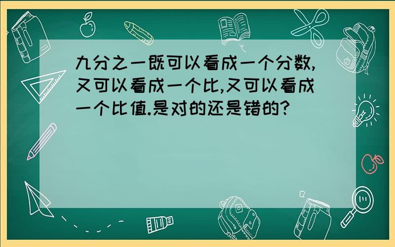 九分之一既可以看成一个分数,又可以看成一个比,又可以看成一个比值.是对的还是错的?