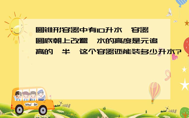 圆锥形容器中有10升水,容器圆底朝上改置,水的高度是元追高的一半,这个容器还能装多少升水?