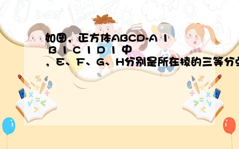 如图，正方体ABCD-A 1 B 1 C 1 D 1 中，E、F、G、H分别是所在棱的三等分点，且 BF=DE= C 1