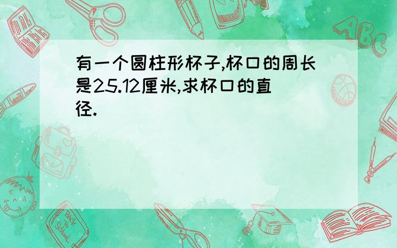 有一个圆柱形杯子,杯口的周长是25.12厘米,求杯口的直径.