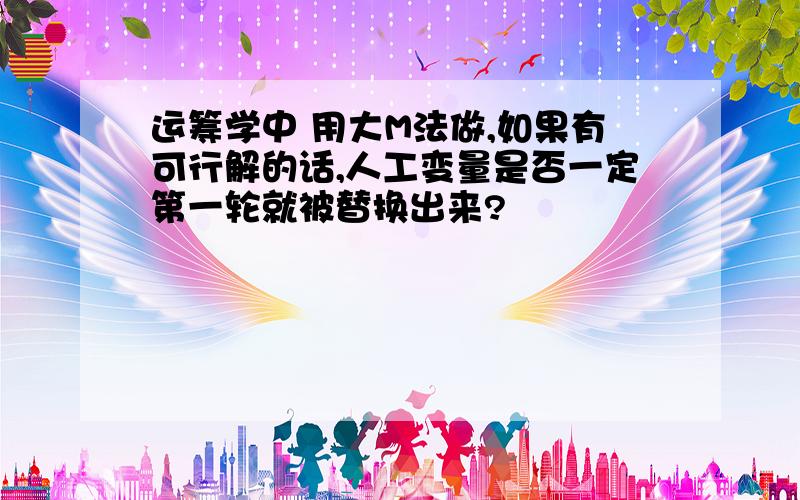 运筹学中 用大M法做,如果有可行解的话,人工变量是否一定第一轮就被替换出来?