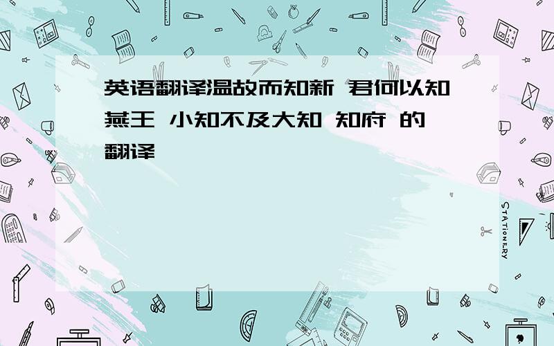 英语翻译温故而知新 君何以知燕王 小知不及大知 知府 的翻译