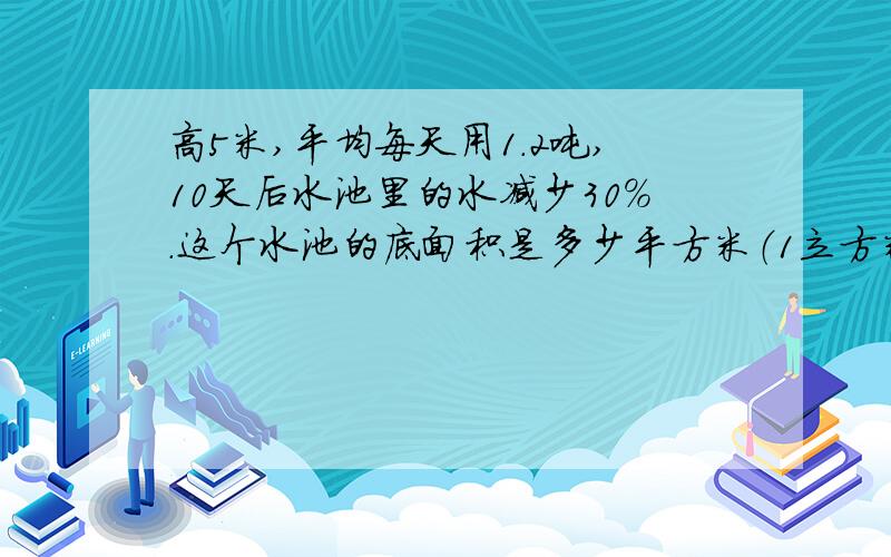 高5米,平均每天用1.2吨,10天后水池里的水减少30％.这个水池的底面积是多少平方米（1立方米水重1吨）